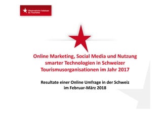 Online Marketing, Social Media und Nutzung 
smarter Technologien in Schweizer 
Tourismusorganisationen im Jahr 2017 
Resultate einer Online Umfrage in der Schweiz 
im Februar‐März 2018 
 