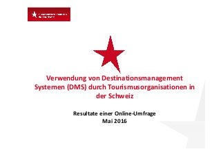 Verwendung von Destinationsmanagement 
Systemen (DMS) durch Tourismusorganisationen in 
der Schweiz 
Resultate einer Online‐Umfrage
Mai 2016
 