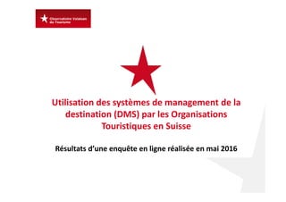 Utilisation des systèmes de management de la 
destination (DMS) par les Organisations 
Touristiques en Suisse 
Résultats d’une enquête en ligne réalisée en mai 2016
 