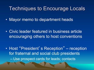 Techniques to Encourage Locals

•  Mayor memo to department heads

•  Civic leader featured in business article
   encouraging others to host conventions

•  Host “President’s Reception” – reception
   for fraternal and social club presidents
  –  Use prospect cards for leads; contacts
 