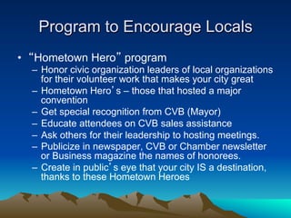 Program to Encourage Locals
•  “Hometown Hero” program
  –  Honor civic organization leaders of local organizations
     for their volunteer work that makes your city great
  –  Hometown Hero’s – those that hosted a major
     convention
  –  Get special recognition from CVB (Mayor)
  –  Educate attendees on CVB sales assistance
  –  Ask others for their leadership to hosting meetings.
  –  Publicize in newspaper, CVB or Chamber newsletter
     or Business magazine the names of honorees.
  –  Create in public’s eye that your city IS a destination,
     thanks to these Hometown Heroes
 