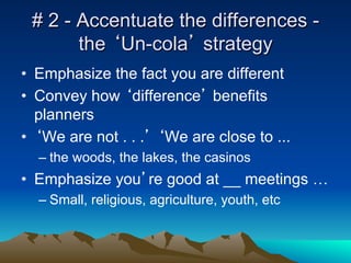 # 2 - Accentuate the differences -
       the ‘Un-cola’ strategy
•  Emphasize the fact you are different
•  Convey how ‘difference’ benefits
   planners
•  ‘We are not . . .’ ‘We are close to ...
  –  the woods, the lakes, the casinos
•  Emphasize you’re good at __ meetings …
  –  Small, religious, agriculture, youth, etc
 