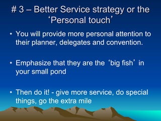 # 3 – Better Service strategy or the
         ‘Personal touch’
•  You will provide more personal attention to
   their planner, delegates and convention.

•  Emphasize that they are the ‘big fish’ in
   your small pond

•  Then do it! - give more service, do special
   things, go the extra mile
 