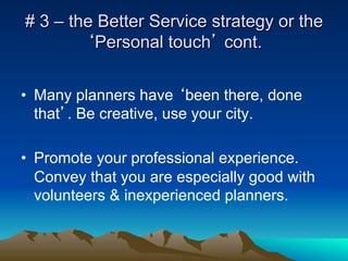 # 3 – the Better Service strategy or the
        ‘Personal touch’ cont.


•  Many planners have ‘been there, done
   that’. Be creative, use your city.

•  Promote your professional experience.
   Convey that you are especially good with
   volunteers & inexperienced planners.
 