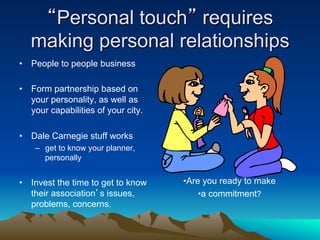 “Personal touch” requires
   making personal relationships
•  People to people business

•  Form partnership based on
   your personality, as well as
   your capabilities of your city.

•  Dale Carnegie stuff works
    –  get to know your planner,
       personally


•  Invest the time to get to know    • Are you ready to make
   their association’s issues,            • a commitment?
   problems, concerns.
 