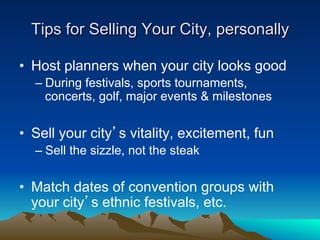 Tips for Selling Your City, personally

•  Host planners when your city looks good
  –  During festivals, sports tournaments,
     concerts, golf, major events & milestones


•  Sell your city’s vitality, excitement, fun
  –  Sell the sizzle, not the steak

•  Match dates of convention groups with
   your city’s ethnic festivals, etc.
 