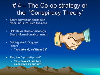 # 4 – The Co-op strategy or
       the ‘Conspiracy Theory’
•  Share convention specs with
   other CVBs for State business

•  Hold Sales Director meetings.
   Share information about needs

•  Bidding War? Suggest
   ’share’
   –  “You take 02, we’ll take 03”


•  Play the ‘sympathy card’
   –  “You haven’t met here
      since xxxx, its our turn”
 
