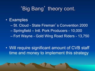 ‘Big Bang’ theory cont.

•  Examples
  –  St. Cloud - State Fireman’s Convention 2000
  –  Springfield – Intl. Pork Producers - 10,000
  –  Fort Wayne - Gold Wing Road Riders - 13,750


•  Will require significant amount of CVB staff
   time and money to implement this strategy
 