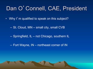 Dan O’Connell, CAE, President
•  Why I’m qualified to speak on this subject?

   –  St. Cloud, MN – small city, small CVB

   –  Springfield, IL – not Chicago, southern IL

   –  Fort Wayne, IN – northeast corner of IN
 