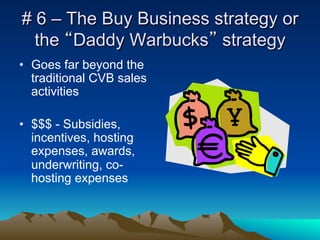 # 6 – The Buy Business strategy or
  the “Daddy Warbucks” strategy
•  Goes far beyond the
   traditional CVB sales
   activities

•  $$$ - Subsidies,
   incentives, hosting
   expenses, awards,
   underwriting, co-
   hosting expenses
 