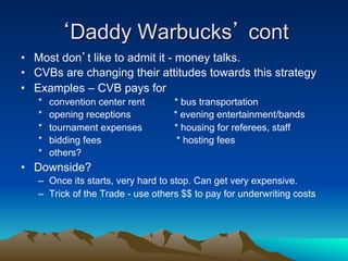 ‘Daddy Warbucks’ cont
•  Most don’t like to admit it - money talks.
•  CVBs are changing their attitudes towards this strategy
•  Examples – CVB pays for
   *    convention center rent     * bus transportation
   *    opening receptions         * evening entertainment/bands
   *    tournament expenses        * housing for referees, staff
   *    bidding fees                * hosting fees
   *    others?
•  Downside?
   –  Once its starts, very hard to stop. Can get very expensive.
   –  Trick of the Trade - use others $$ to pay for underwriting costs
 