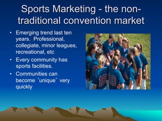 Sports Marketing - the non-
   traditional convention market
•  Emerging trend last ten
   years. Professional,
   collegiate, minor leagues,
   recreational, etc
•  Every community has
   sports facilities.
•  Communities can
   become ‘unique’ very
   quickly
 