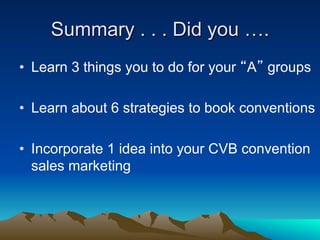 Summary . . . Did you ….
•  Learn 3 things you to do for your “A” groups

•  Learn about 6 strategies to book conventions

•  Incorporate 1 idea into your CVB convention
   sales marketing
 