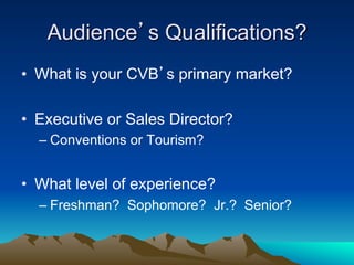Audience’s Qualifications?
•  What is your CVB’s primary market?

•  Executive or Sales Director?
  –  Conventions or Tourism?


•  What level of experience?
  –  Freshman? Sophomore? Jr.? Senior?
 