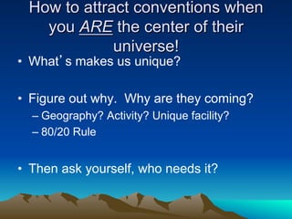 How to attract conventions when
   you ARE the center of their
             universe!
•  What’s makes us unique?

•  Figure out why. Why are they coming?
  –  Geography? Activity? Unique facility?
  –  80/20 Rule


•  Then ask yourself, who needs it?
 