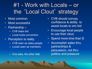 #1 - Work with Locals – or
      the ‘Local Clout’ strategy
•  Most common                    •  CVB should convey
•  Most successful                   confidence & ability to
•  Partnership –                     assist locals to win bid
   –  CVB helps bid               •  Encourage local people
   –  Local hosts convention         to use their clout.
•  Perception is realty           •  Spend more time than $
   –  CVB seen as sales people.   •  Accomplish sales thru
   –  Locals seen as members.        partnerships &
                                     persuasion, not thru
   –  One asks, the other tells      politics and pressure
 