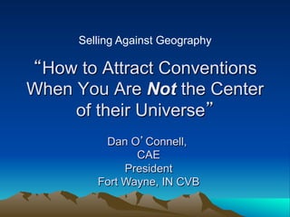 Selling Against Geography

“How to Attract Conventions
When You Are Not the Center
     of their Universe”
         Dan O’Connell,
               CAE
             President
        Fort Wayne, IN CVB
 