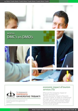 Tri Anjaswarni
economic impact of tourism
services (TS)
What are the economic impact of
tourism services (TS) ?
The the economic impact of tourism
services is great. In order to understand
this topic, you will learn the concept of
tourism service, the economic impact
of tourism and the source of tourism
service sector growth.
DMC’s vs DMO’s
MODUL
Australia Indonesia Partnership for
Health Systems Strengthening
(AIPHSS)
Modul Trisakti Modul Trisakti Modul Trisakti Modul Trisakti Modul Trisakti
Modul Trisakti Modul Trisakti Modul Trisakti Modul Trisakti Modul Trisakti
PARIWISATA
 