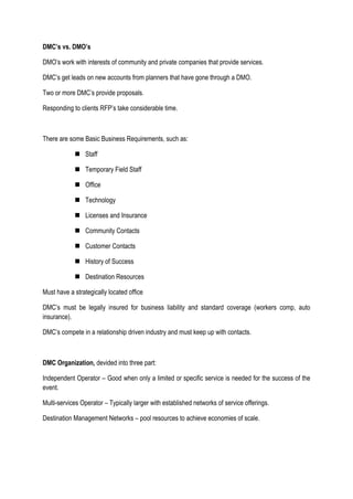 DMC’s vs. DMO’s
DMO’s work with interests of community and private companies that provide services.
DMC’s get leads on new accounts from planners that have gone through a DMO.
Two or more DMC’s provide proposals.
Responding to clients RFP’s take considerable time.
There are some Basic Business Requirements, such as:
 Staff
 Temporary Field Staff
 Office
 Technology
 Licenses and Insurance
 Community Contacts
 Customer Contacts
 History of Success
 Destination Resources
Must have a strategically located office
DMC’s must be legally insured for business liability and standard coverage (workers comp, auto
insurance).
DMC’s compete in a relationship driven industry and must keep up with contacts.
DMC Organization, devided into three part:
Independent Operator – Good when only a limited or specific service is needed for the success of the
event.
Multi-services Operator – Typically larger with established networks of service offerings.
Destination Management Networks – pool resources to achieve economies of scale.
 