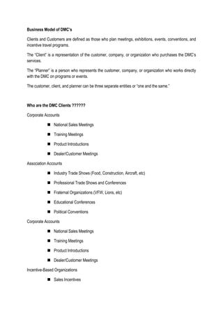 Business Model of DMC’s
Clients and Customers are defined as those who plan meetings, exhibitions, events, conventions, and
incentive travel programs.
The “Client” is a representation of the customer, company, or organization who purchases the DMC’s
services.
The “Planner” is a person who represents the customer, company, or organization who works directly
with the DMC on programs or events.
The customer, client, and planner can be three separate entities or “one and the same.”
Who are the DMC Clients ??????
Corporate Accounts
 National Sales Meetings
 Training Meetings
 Product Introductions
 Dealer/Customer Meetings
Association Accounts
 Industry Trade Shows (Food, Construction, Aircraft, etc)
 Professional Trade Shows and Conferences
 Fraternal Organizations (VFW, Lions, etc)
 Educational Conferences
 Political Conventions
Corporate Accounts
 National Sales Meetings
 Training Meetings
 Product Introductions
 Dealer/Customer Meetings
Incentive-Based Organizations
 Sales Incentives
 