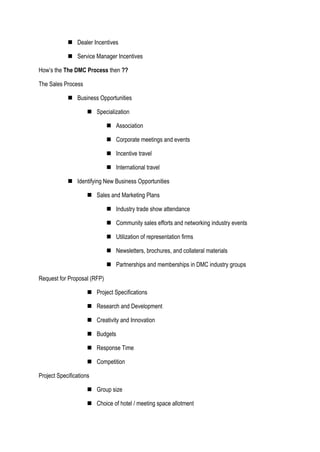  Dealer Incentives
 Service Manager Incentives
How’s the The DMC Process then ??
The Sales Process
 Business Opportunities
 Specialization
 Association
 Corporate meetings and events
 Incentive travel
 International travel
 Identifying New Business Opportunities
 Sales and Marketing Plans
 Industry trade show attendance
 Community sales efforts and networking industry events
 Utilization of representation firms
 Newsletters, brochures, and collateral materials
 Partnerships and memberships in DMC industry groups
Request for Proposal (RFP)
 Project Specifications
 Research and Development
 Creativity and Innovation
 Budgets
 Response Time
 Competition
Project Specifications
 Group size
 Choice of hotel / meeting space allotment
 