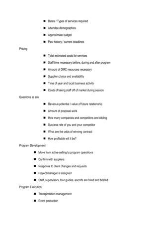  Dates / Types of services required
 Attendee demographics
 Approximate budget
 Past history / current deadlines
Pricing
 Total estimated costs for services
 Staff time necessary before, during and after program
 Amount of DMC resources necessary
 Supplier choice and availability
 Time of year and local business activity
 Costs of taking staff off of market during season
Questions to ask
 Revenue potential / value of future relationship
 Amount of proposal work
 How many companies and competitors are bidding
 Success rate of you and your competitor
 What are the odds of winning contract
 How profitable will it be?
Program Development
 Move from active selling to program operations
 Confirm with suppliers
 Response to client changes and requests
 Project manager is assigned
 Staff, supervisors, tour guides, escorts are hired and briefed
Program Execution
 Transportation management
 Event production
 