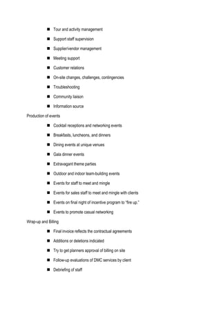  Tour and activity management
 Support staff supervision
 Supplier/vendor management
 Meeting support
 Customer relations
 On-site changes, challenges, contingencies
 Troubleshooting
 Community liaison
 Information source
Production of events
 Cocktail receptions and networking events
 Breakfasts, luncheons, and dinners
 Dining events at unique venues
 Gala dinner events
 Extravagant theme parties
 Outdoor and indoor team-building events
 Events for staff to meet and mingle
 Events for sales staff to meet and mingle with clients
 Events on final night of incentive program to “fire up.”
 Events to promote casual networking
Wrap-up and Billing
 Final invoice reflects the contractual agreements
 Additions or deletions indicated
 Try to get planners approval of billing on site
 Follow-up evaluations of DMC services by client
 Debriefing of staff
 