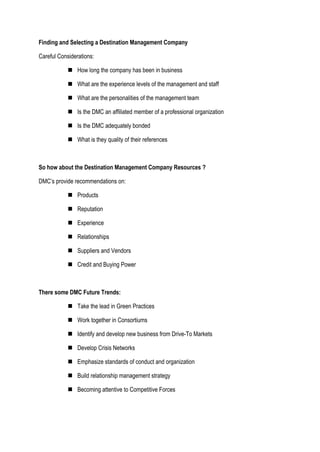 Finding and Selecting a Destination Management Company
Careful Considerations:
 How long the company has been in business
 What are the experience levels of the management and staff
 What are the personalities of the management team
 Is the DMC an affiliated member of a professional organization
 Is the DMC adequately bonded
 What is they quality of their references
So how about the Destination Management Company Resources ?
DMC’s provide recommendations on:
 Products
 Reputation
 Experience
 Relationships
 Suppliers and Vendors
 Credit and Buying Power
There some DMC Future Trends:
 Take the lead in Green Practices
 Work together in Consortiums
 Identify and develop new business from Drive-To Markets
 Develop Crisis Networks
 Emphasize standards of conduct and organization
 Build relationship management strategy
 Becoming attentive to Competitive Forces
 