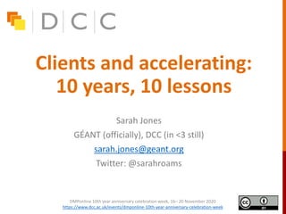 Clients and accelerating:
10 years, 10 lessons
Sarah Jones
GÉANT (officially), DCC (in <3 still)
sarah.jones@geant.org
Twitter: @sarahroams
DMPonline 10th year anniversary celebration week, 16– 20 November 2020
https://www.dcc.ac.uk/events/dmponline-10th-year-anniversary-celebration-week
 