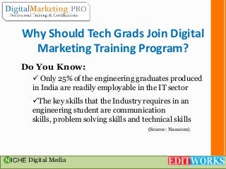 Why Should Tech Grads Join Digital
Marketing Training Program?
Do You Know:
 Only 25% of the engineering graduates produced
in India are readily employable in the IT sector

The key skills that the Industry requires in an
engineering student are communication
skills, problem solving skills and technical skills
(Source: Nasscom)

Digital Media

 