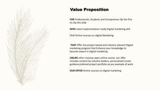 FOR Professionals, Students and Entrepreneur Be the first
to clip this slide
WHO need Implementation ready Digital marketing skill
OUR Online courses on digital Marketing
THAT Offer live project based and industry relevant Digital
marketing program that Enhance your knowledge to
become expert in Digital marketing
UNLIKE other massive open online course our offer
includes content by industry leaders, personalized career
guidance,tailored project portfolio as you example of work
OUR OFFER Online courses on digital marketing
Value Proposition
 