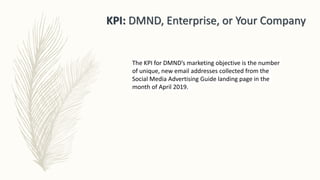 KPI: DMND, Enterprise, or Your Company
The KPI for DMND’s marketing objective is the number
of unique, new email addresses collected from the
Social Media Advertising Guide landing page in the
month of April 2019.
 