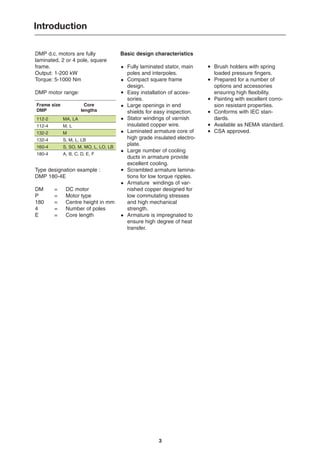Basic design characteristics
Fully laminated stator, main
poles and interpoles.
Compact square frame
design.
Easy installation of acces-
sories.
Large openings in end
shields for easy inspection.
Stator windings of varnish
insulated copper wire.
Laminated armature core of
high grade insulated electro-
plate.
Large number of cooling
ducts in armature provide
excellent cooling.
Scrambled armature lamina-
tions for low torque ripples.
Armature windings of var-
nished copper designed for
low commutating stresses
and high mechanical
strength.
Armature is impregnated to
ensure high degree of heat
transfer.
DMP d.c. motors are fully
laminated, 2 or 4 pole, square
frame.
Output: 1-200 kW
Torque: 5-1000 Nm
DMP motor range:
Type designation example :
DMP 180-4E
DM = DC motor
P = Motor type
180 = Centre height in mm
4 = Number of poles
E = Core length
3
Introduction
Brush holders with spring
loaded pressure fingers.
Prepared for a number of
options and accessories
ensuring high flexibility.
Painting with excellent corro-
sion resistant properties.
Conforms with IEC stan-
dards.
Available as NEMA standard.
CSA approved.
·
·
·
·
·
·
·
·
·
·
·
·
·
·
·
·
Frame size
DMP
112-2
112-4
132-2
132-4
160-4
180-4
Core
lengths
MA, LA
M, L
M
S, M, L, LB
S, SO, M, MO, L, LO, LB
A, B, C, D, E, F
 