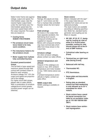 7
Select motor frame size against
voltage, output and speed. For
intermediate output, take the
nearest higher output listed
under the next frame size. For
intermediate speed take the
next lower speed listed within
the output required. The output
lists are based on:
• Cooling forms
IC06/IC17/IC37/IC86W.
• The armature circuit resis-
tance listed is for duty
warm condition.
• The inductance listed is for
the armature circuit.
• Motor supply from 3-phase
fully controlled thyristor.
Constant power/constant
torque
The full field or base speed and
maximum speed through field
control with constant output is
listed for each winding.
Armature voltage: For -10% the
output and speed are proportio-
nal to the voltage.
For higher shunt field ranges,
please refer to sales offices.
With a combination of armature
voltage/shunt control greater
constant power ranges can be
obtained.
Duty cycles
Ratings: All outputs are duty
type S 1 and motors are fed
from a 3-phase fully controlled
thyristor where the form factor
is 1.05.
Field windings
All motors in the output lists
have separate excitation, the
field being shunt wound.
Compound winding can be
supplied on request.
Motors with compound winding
may have nominal data which
differ from those shown in the
output lists.
Armature voltage
For other armature voltages,
please contact our sales offices.
Ambient temperature and
altitude
Outputs in this catalogue are
based on max. 400
C ambient
temperature and motor located
at max. 1000 metres above sea
level.
If ambient temperature and/or
altitude is higher, contact our
sales office.
NEMA output data
NEMA catalogue available on
request.
Stock motors
Motors indicated with the sign✱
in the output data lists are
available from stock and can be
delivered promptly.
The stock motors are available
according to following specifica-
tion. Motor fan, standard tacho-
generator and coupling can be
fitted on request.
• IM 1001, IP 23, IC 17, desig-
ned for cooling air inlet at
either D or N-end (when
possible, cooling air inlet
should always be at the D-
end of DMP motors).
• Cylindrical roller bearing on
D-end.
• Terminal box on right hand
side (facing D-end).
• Balanced with half key.
• Thermostats NC.
• PTC thermistors.
• Name plate and documents
in English.
• Rating data as standard
motors but field weakening
is only allowed up to 25 %
overspeed for stock
motors.
• Stock motors have a paral-
lel /serial connection sui-
table for an excitation volta-
ge of 170-180-190/340-360-
380 V.
• Stock motors have reinfor-
ced impregnation.
Output data
 