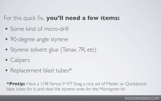 For this quick ﬁx, you’ll need a few items:
• Some kind of micro-drill
• 90-degree angle styrene
• Styrene solvent glue (Tenax 7R, etc)
• Calipers
• Replacement blast tubes*
 *Protip: Have a 1/48 Tamiya P-47? Snag a nice set of Master or Quickboost
 blast tubes for it, and steal the styrene ones for the Monogram kit
                                                              DOOGSMODELS.COM
 