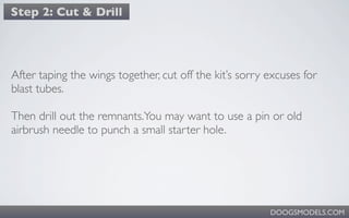 Step 2: Cut & Drill




After taping the wings together, cut off the kit’s sorry excuses for
blast tubes.

Then drill out the remnants.You may want to use a pin or old
airbrush needle to punch a small starter hole.




                                                         DOOGSMODELS.COM
 
