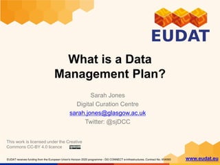 EUDAT receives funding from the European Union's Horizon 2020 programme - DG CONNECT e-Infrastructures. Contract No. 654065 www.eudat.eu
What is a Data
Management Plan?
Sarah Jones
Digital Curation Centre
sarah.jones@glasgow.ac.uk
Twitter: @sjDCC
This work is licensed under the Creative
Commons CC-BY 4.0 licence
 