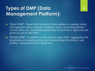 Types of DMP (Data
Management Platform):
 Open DMP - Open DMP consists of data related to website visitors,
demographic data, interests, audience data, advertising related
access data, etc. Advertisers (operating companies or agencies are
given access to this DMP)
 Private DMP - In addition to the area of open DMP, aggregates the
proprietary of marketing data such as purchase information, user
profiles, various promotion results, etc.
8
 