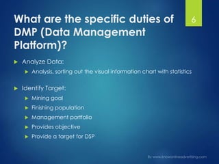 What are the specific duties of
DMP (Data Management
Platform)?
 Analyze Data:
 Analysis, sorting out the visual information chart with statistics
 Identify Target:
 Mining goal
 Finishing population
 Management portfolio
 Provides objective
 Provide a target for DSP
6
 