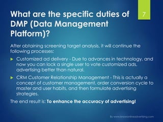 What are the specific duties of
DMP (Data Management
Platform)?
After obtaining screening target analysis, it will continue the
following processes:
 Customized ad delivery - Due to advances in technology, and
now you can lock a single user to vote customized ads,
advertising better than natural.
 CRM Customer Relationship Management - This is actually a
concept of customer management, order conversion cycle to
master and user habits, and then formulate advertising
strategies.
The end result is: To enhance the accuracy of advertising!
7
 
