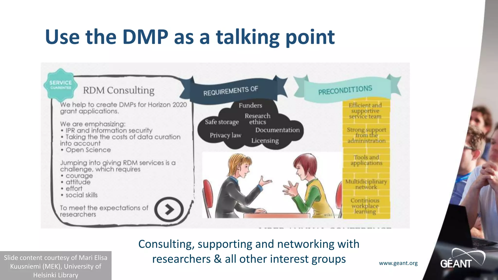 www.geant.org
Use the DMP as a talking point
Consulting, supporting and networking with
researchers & all other interest groups
Slide content courtesy of Mari Elisa
Kuusniemi (MEK), University of
Helsinki Library
 
