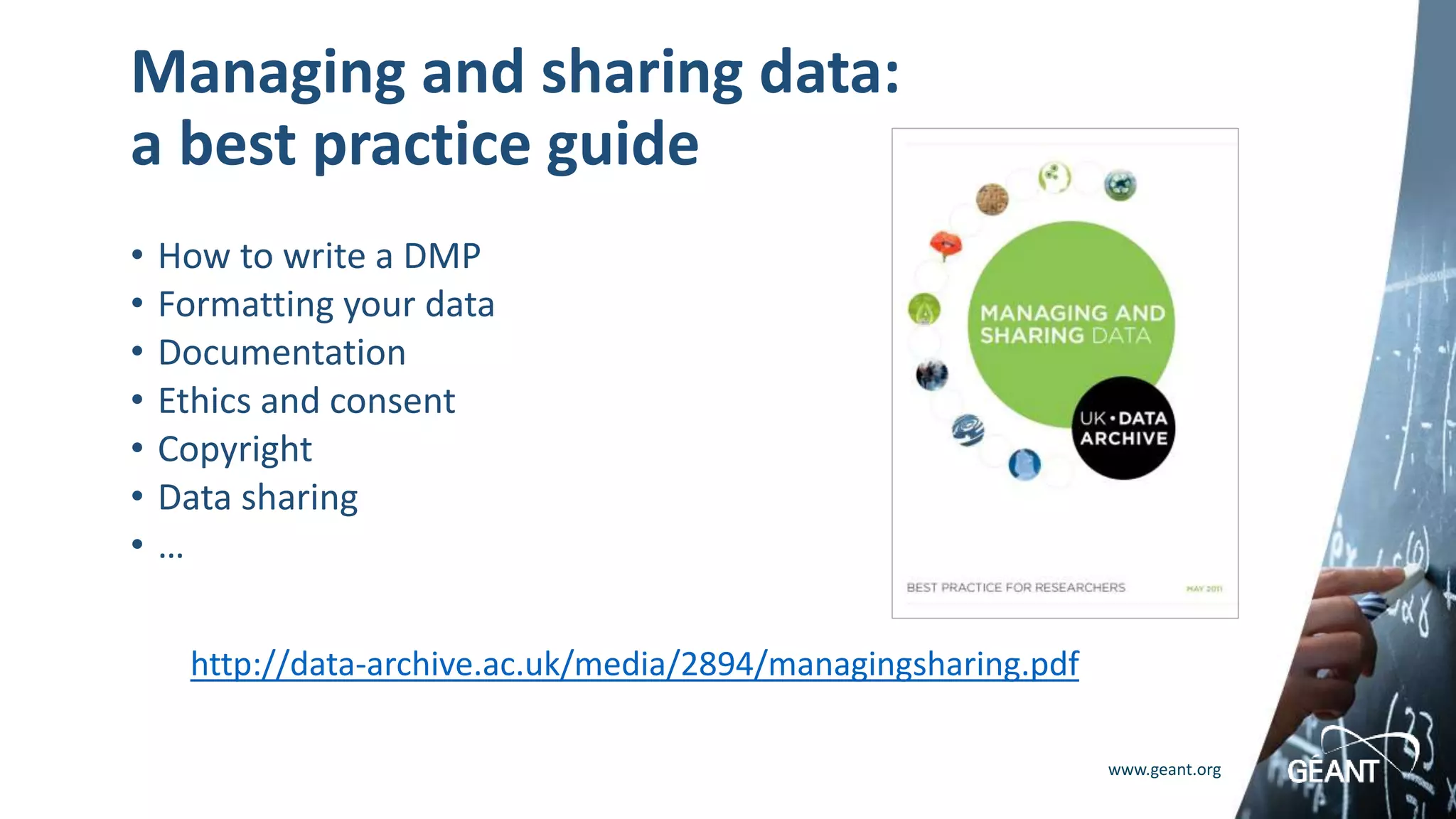 www.geant.org
Managing and sharing data:
a best practice guide
• How to write a DMP
• Formatting your data
• Documentation
• Ethics and consent
• Copyright
• Data sharing
• …
http://data-archive.ac.uk/media/2894/managingsharing.pdf
 