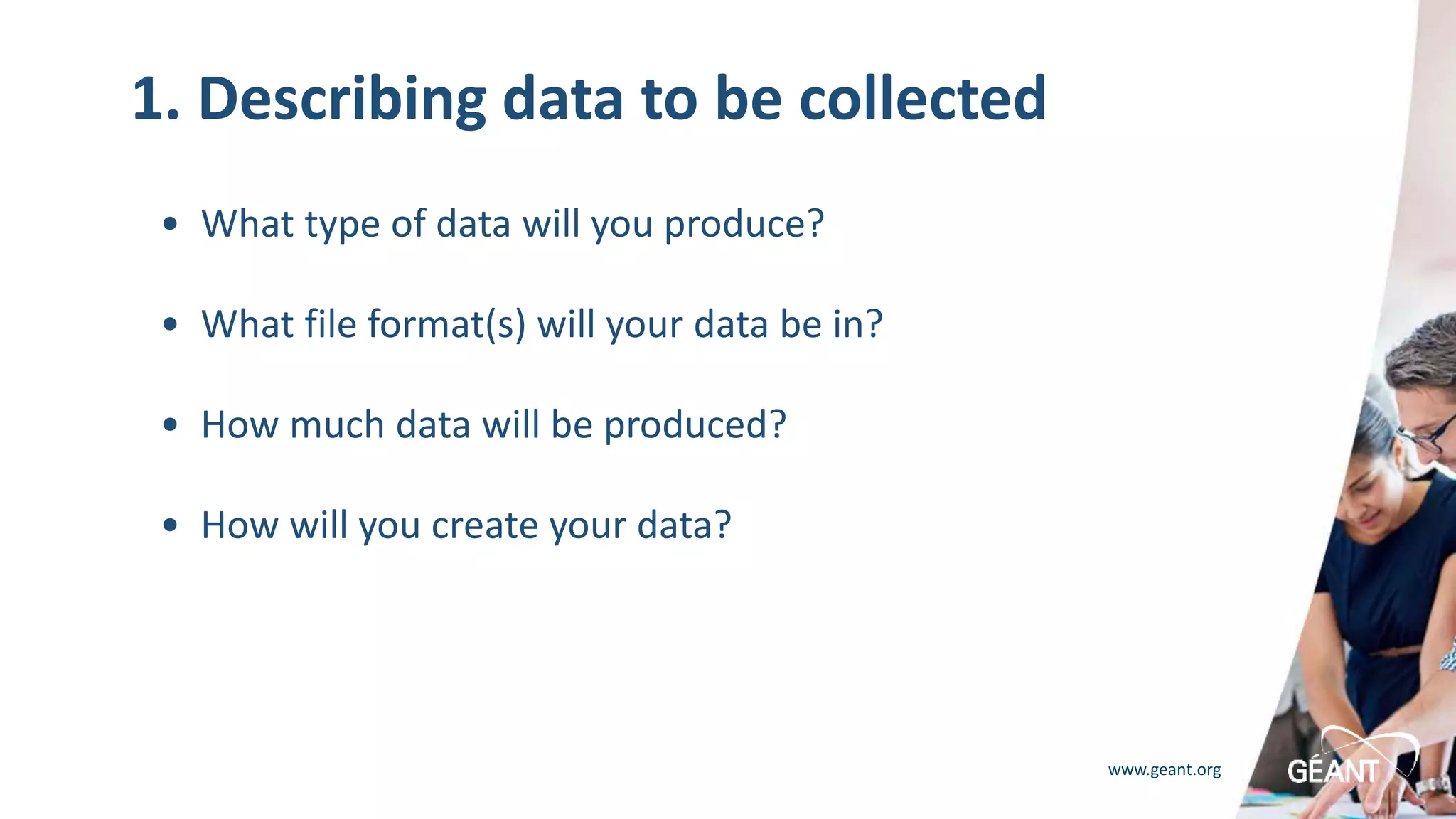 www.geant.org
1. Describing data to be collected
• What type of data will you produce?
• What file format(s) will your data be in?
• How much data will be produced?
• How will you create your data?
 