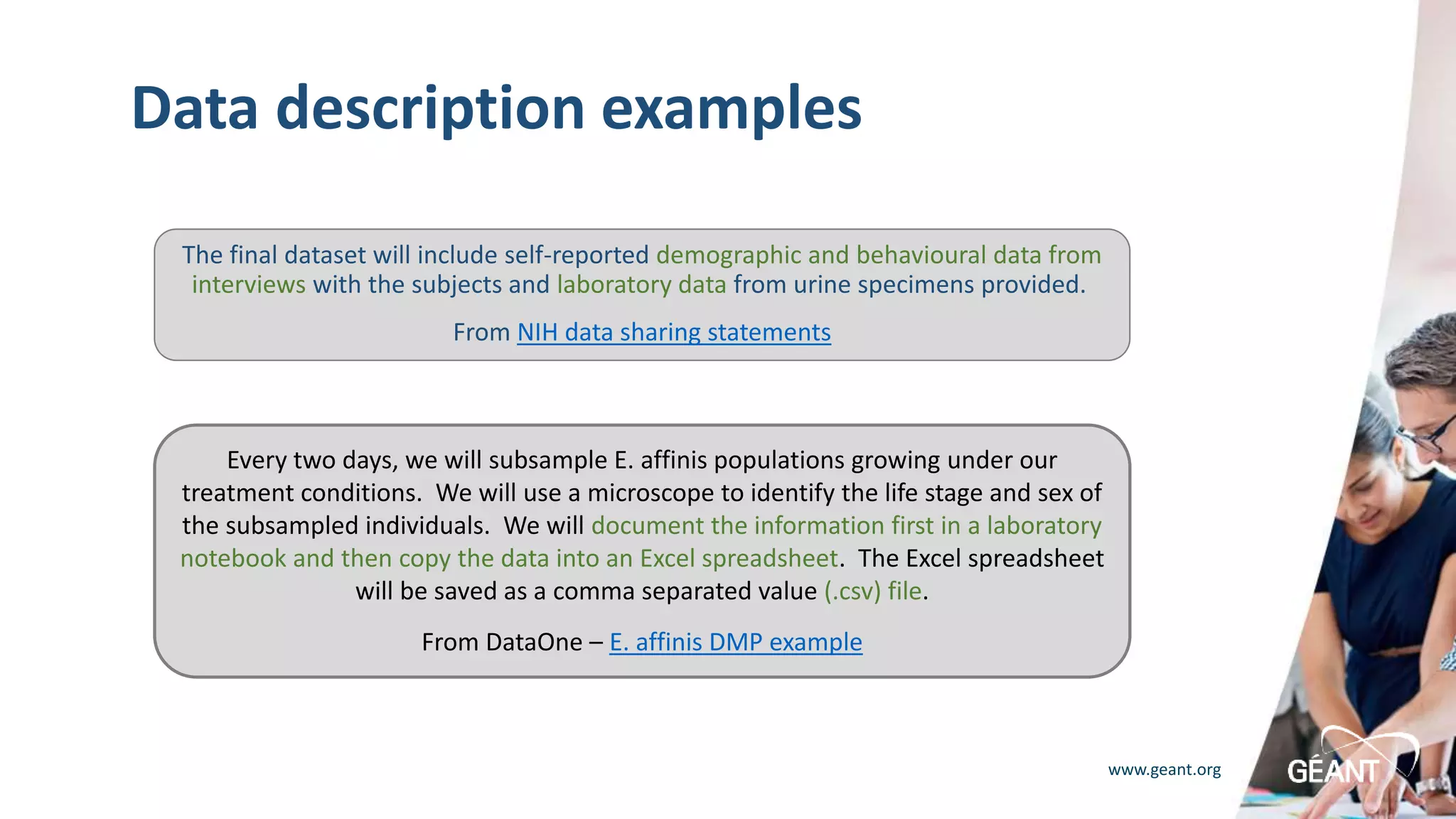 www.geant.org
Data description examples
The final dataset will include self-reported demographic and behavioural data from
interviews with the subjects and laboratory data from urine specimens provided.
From NIH data sharing statements
Every two days, we will subsample E. affinis populations growing under our
treatment conditions. We will use a microscope to identify the life stage and sex of
the subsampled individuals. We will document the information first in a laboratory
notebook and then copy the data into an Excel spreadsheet. The Excel spreadsheet
will be saved as a comma separated value (.csv) file.
From DataOne – E. affinis DMP example
 