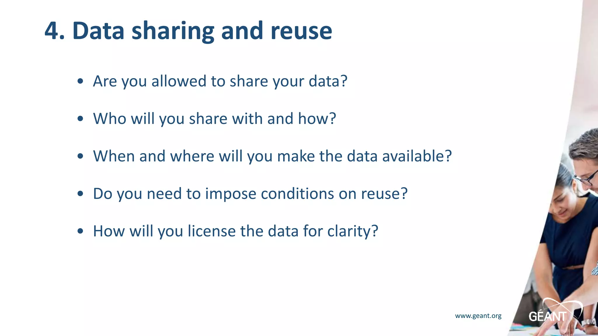 www.geant.org
4. Data sharing and reuse
• Are you allowed to share your data?
• Who will you share with and how?
• When and where will you make the data available?
• Do you need to impose conditions on reuse?
• How will you license the data for clarity?
 