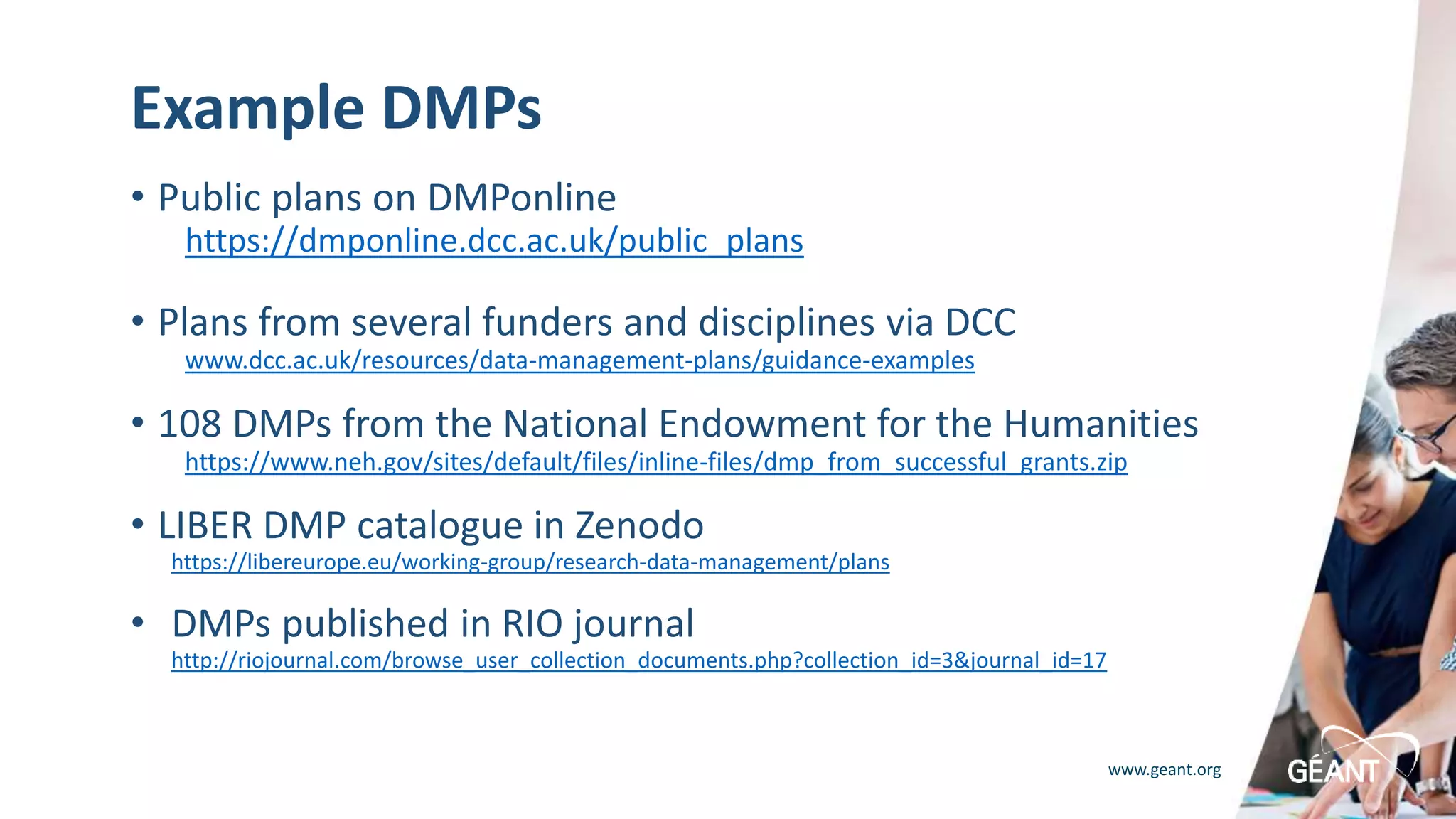 www.geant.org
Example DMPs
• Public plans on DMPonline
https://dmponline.dcc.ac.uk/public_plans
• Plans from several funders and disciplines via DCC
www.dcc.ac.uk/resources/data-management-plans/guidance-examples
• 108 DMPs from the National Endowment for the Humanities
https://www.neh.gov/sites/default/files/inline-files/dmp_from_successful_grants.zip
• LIBER DMP catalogue in Zenodo
• https://libereurope.eu/working-group/research-data-management/plans
• DMPs published in RIO journal
• http://riojournal.com/browse_user_collection_documents.php?collection_id=3&journal_id=17
 
