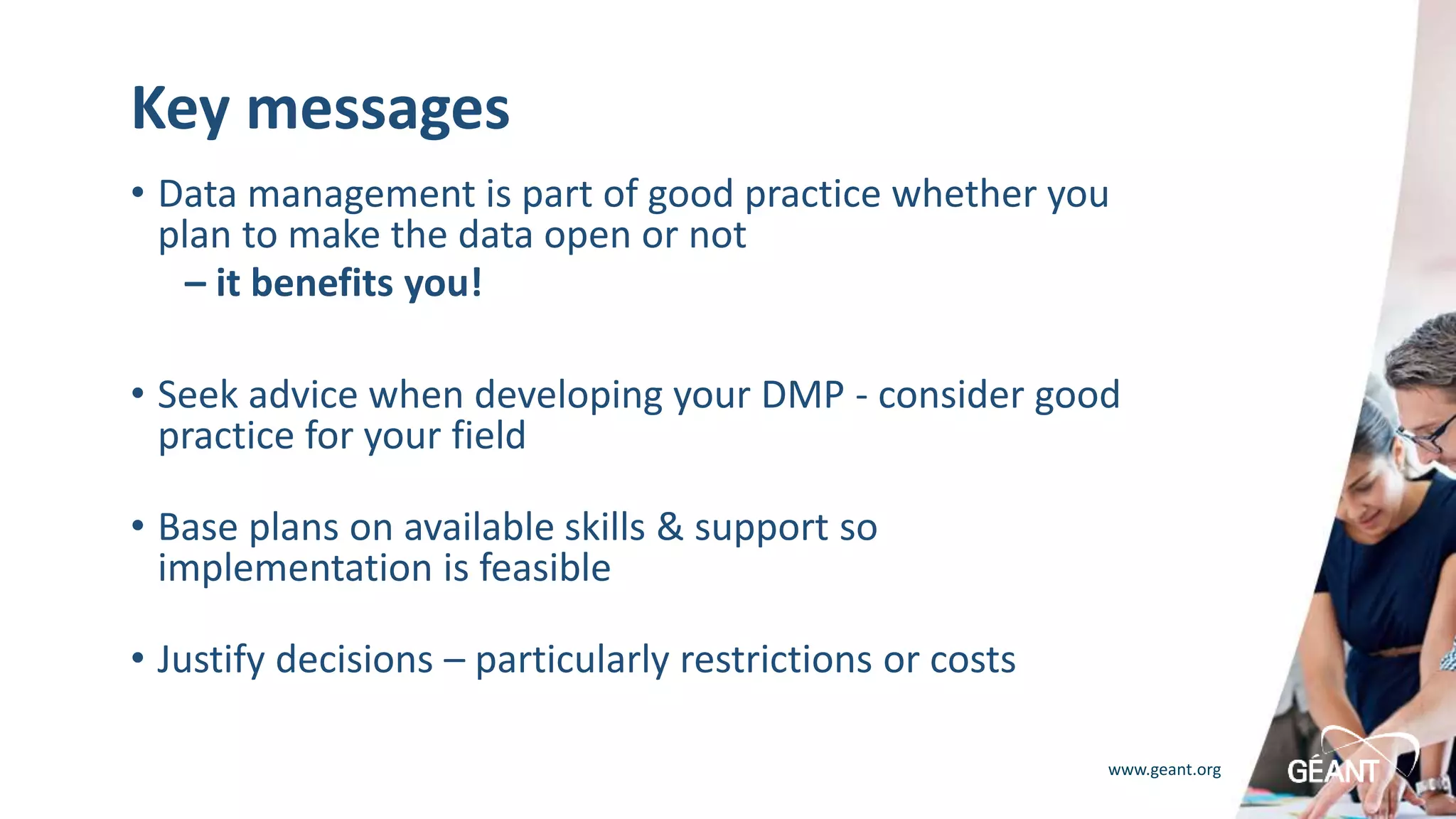 www.geant.org
Key messages
• Data management is part of good practice whether you
plan to make the data open or not
– it benefits you!
• Seek advice when developing your DMP - consider good
practice for your field
• Base plans on available skills & support so
implementation is feasible
• Justify decisions – particularly restrictions or costs
 