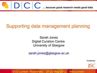 … because good research needs good data




Supporting data management planning

                    Sarah Jones
              Digital Curation Centre
               University of Glasgow

            sarah.jones@glasgow.ac.uk

                                                        Funded by:




  DCC London Roadshow,   21-22 May 2012,   #dccLondon
 