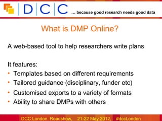 … because good research needs good data



            What is DMP Online?

A web-based tool to help researchers write plans

It features:
• Templates based on different requirements
• Tailored guidance (disciplinary, funder etc)
• Customised exports to a variety of formats
• Ability to share DMPs with others

    DCC London Roadshow,   21-22 May 2012,   #dccLondon
 