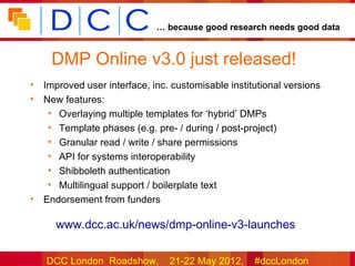 … because good research needs good data


     DMP Online v3.0 just released!
•   Improved user interface, inc. customisable institutional versions
•   New features:
     • Overlaying multiple templates for ‘hybrid’ DMPs
     • Template phases (e.g. pre- / during / post-project)
     • Granular read / write / share permissions
     • API for systems interoperability
     • Shibboleth authentication
     • Multilingual support / boilerplate text
•   Endorsement from funders

      www.dcc.ac.uk/news/dmp-online-v3-launches


    DCC London Roadshow,         21-22 May 2012,     #dccLondon
 